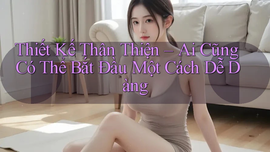 Thiết Kế Thân Thiện – Ai Cũng Có Thể Bắt Đầu Một Cách Dễ Dàng