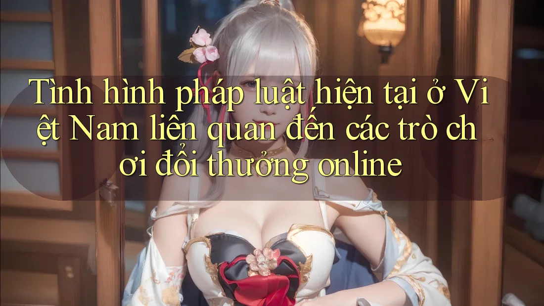 Tình hình pháp luật hiện tại ở Việt Nam liên quan đến các trò chơi đổi thưởng online