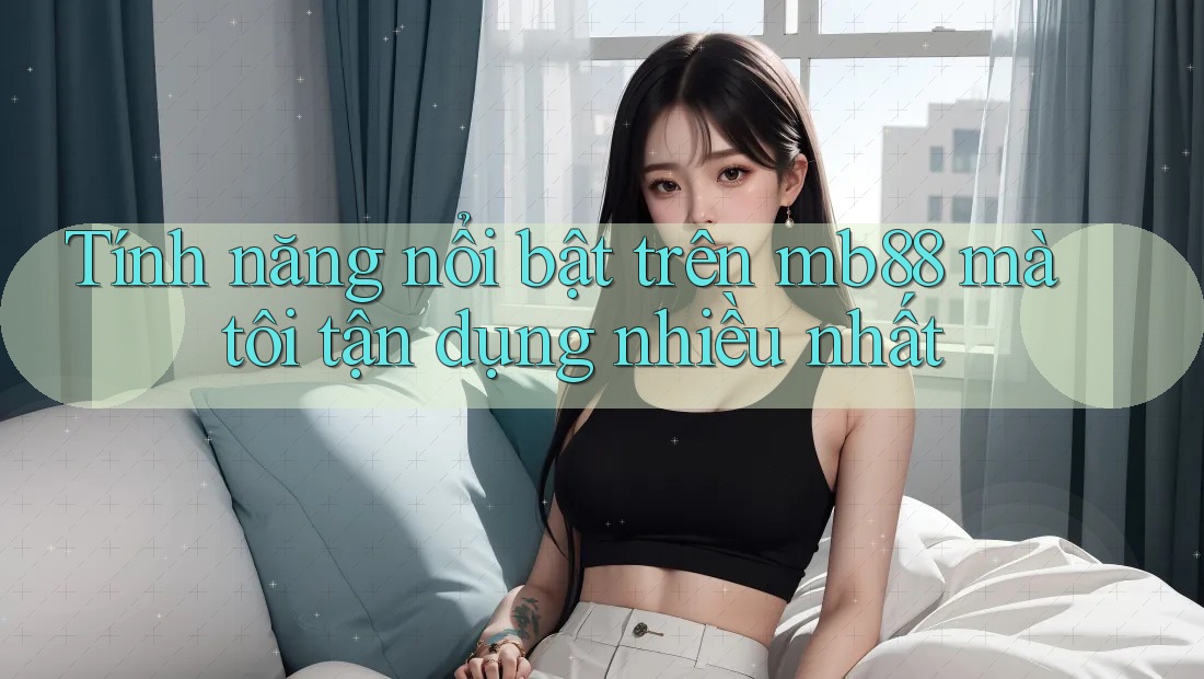 Tính năng nổi bật trên mb88 mà tôi tận dụng nhiều nhất