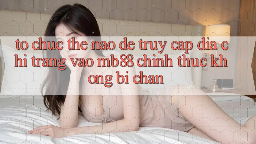 Tổ chức Thế Nào Để Truy Cập Địa chỉ trang Vào mb88 Chính Thức Không Bị Chặn?