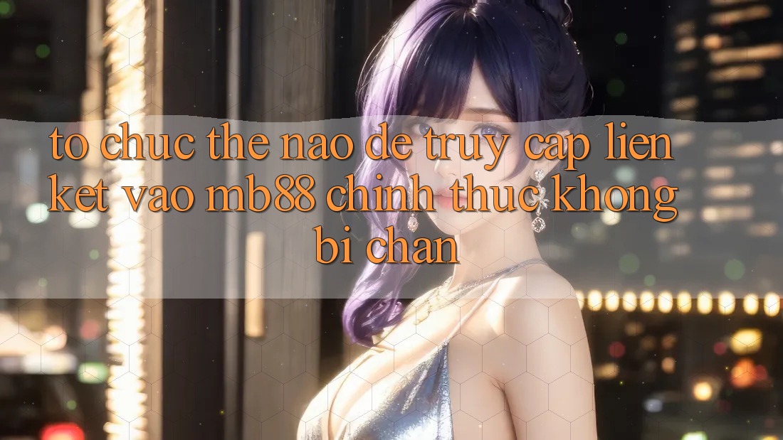 Tổ chức Thế Nào Để Truy Cập Liên kết Vào mb88 Chính Thức Không Bị Chặn?