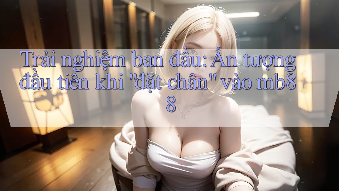 Trải nghiệm ban đầu: Ấn tượng đầu tiên khi “đặt chân” vào mb88