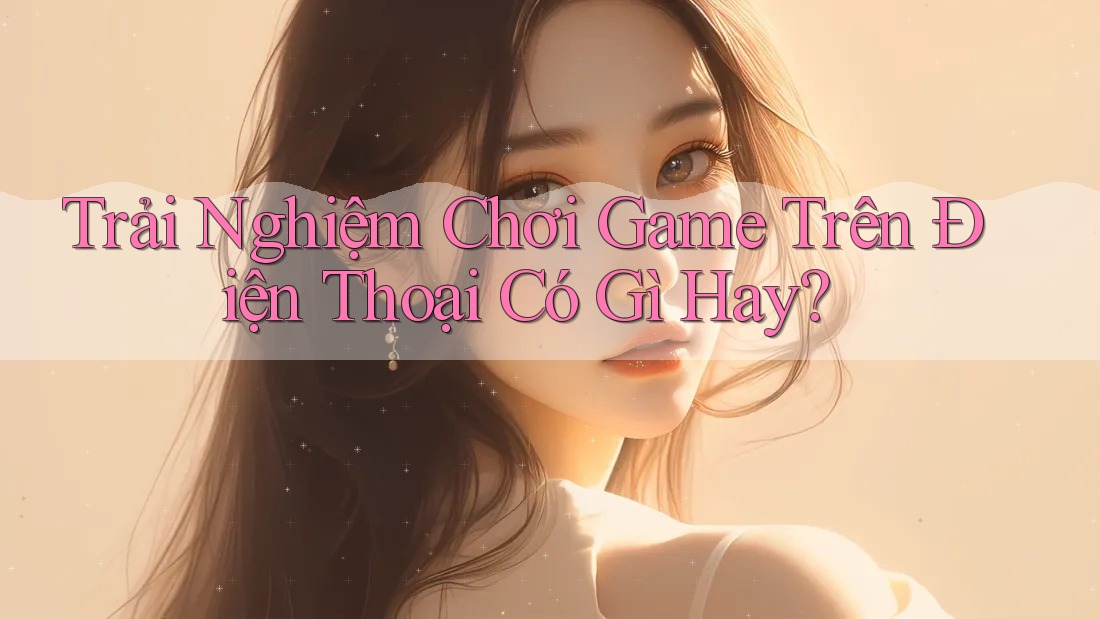 Trải Nghiệm Chơi Game Trên Điện Thoại Có Gì Hay?
