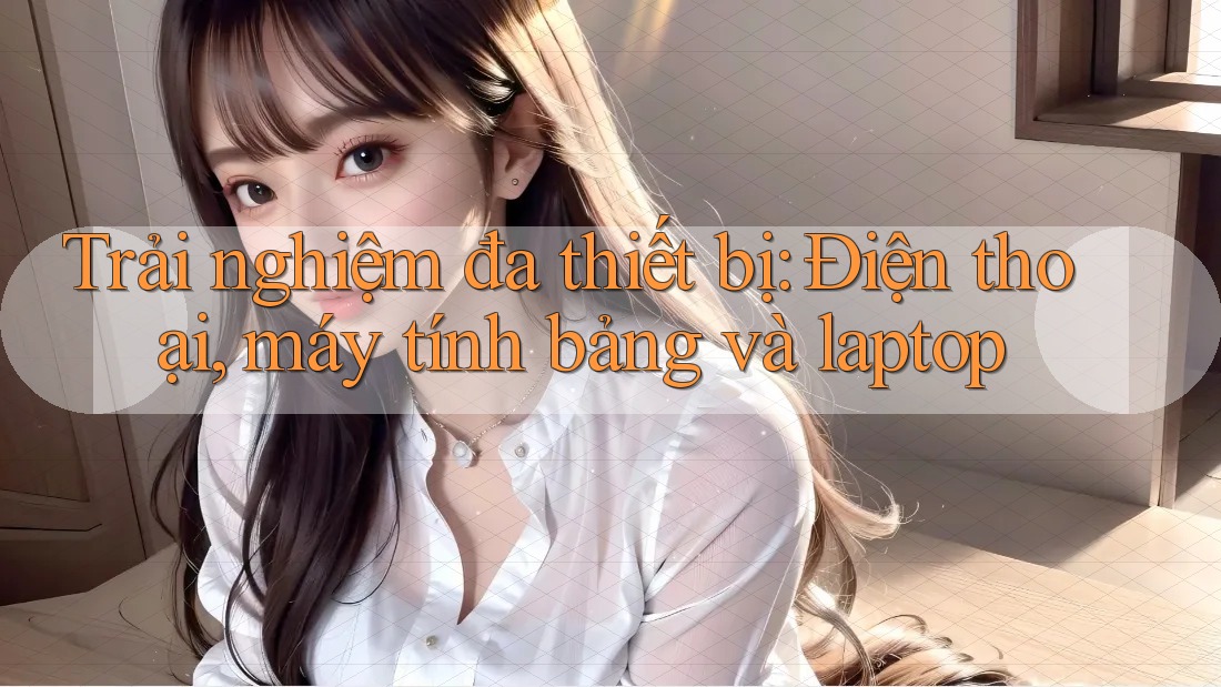 Trải nghiệm đa thiết bị: Điện thoại, máy tính bảng và laptop