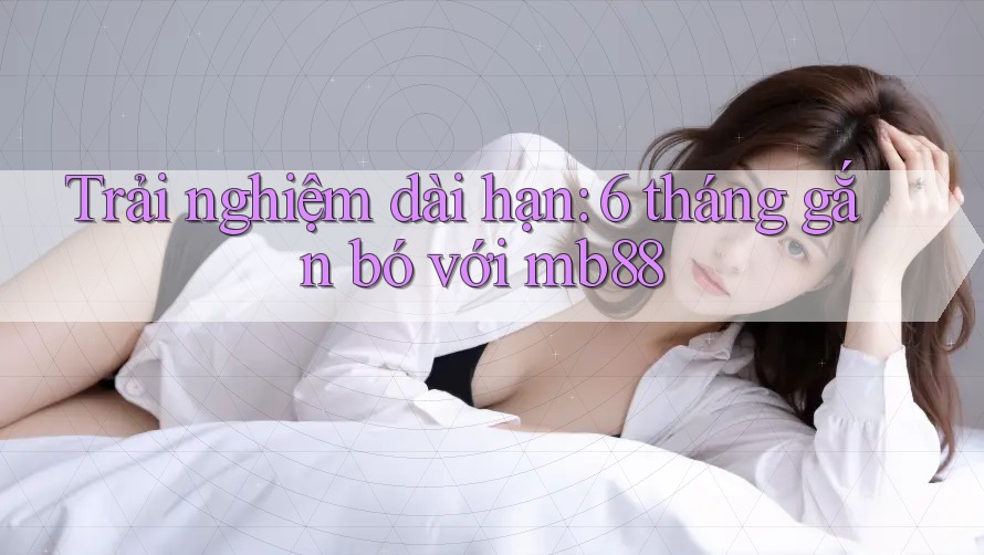 Trải nghiệm dài hạn: 6 tháng gắn bó với mb88