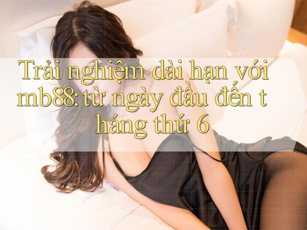 Trải nghiệm dài hạn với mb88: từ ngày đầu đến tháng thứ 6