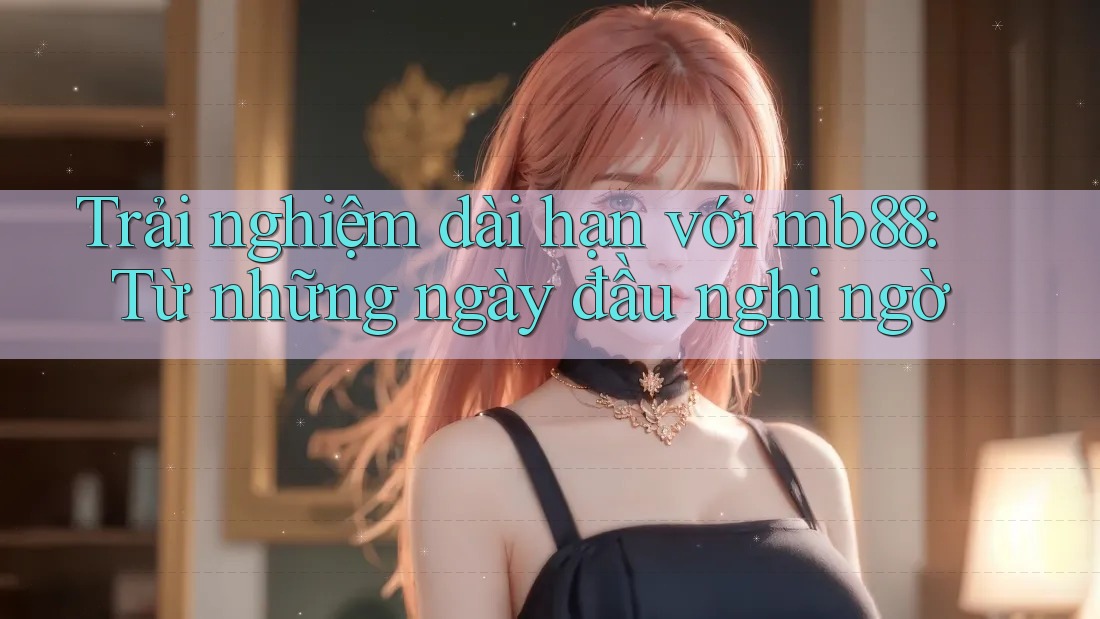 Trải nghiệm dài hạn với mb88: Từ những ngày đầu nghi ngờ