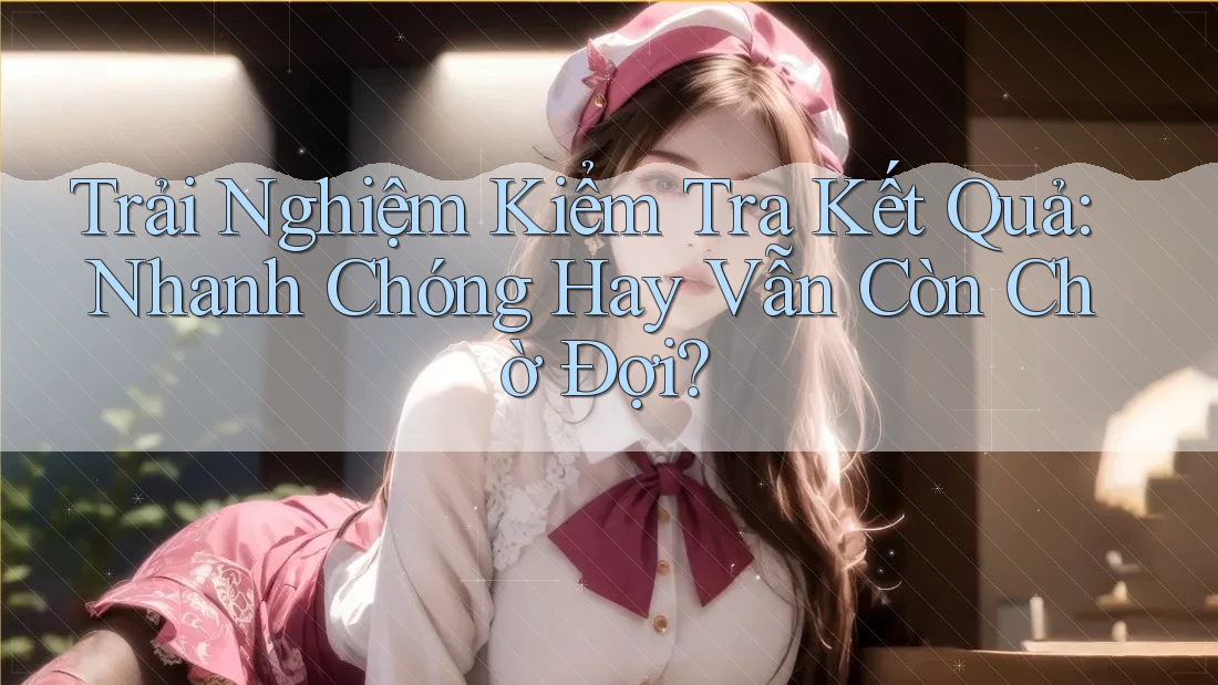 Trải Nghiệm Kiểm Tra Kết Quả: Nhanh Chóng Hay Vẫn Còn Chờ Đợi?