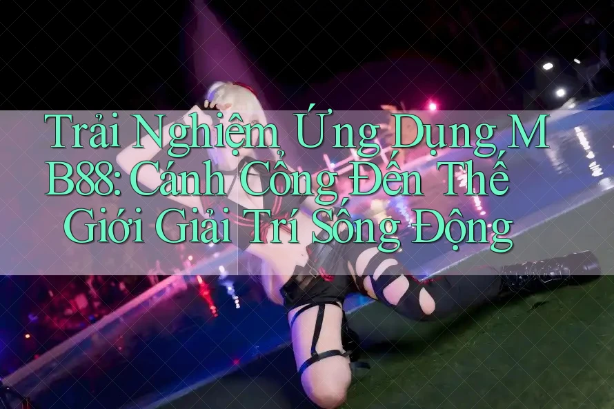 Trải Nghiệm Ứng Dụng MB88: Cánh Cổng Đến Thế Giới Giải Trí Sống Động