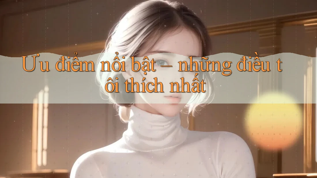 Ưu điểm nổi bật – những điều tôi thích nhất
