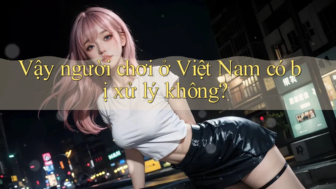 Vậy người chơi ở Việt Nam có bị xử lý không? Vậy người chơi ở Việt Nam có bị xử lý không?